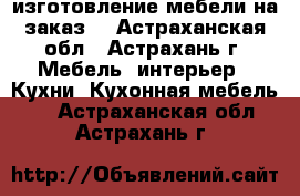 изготовление мебели на заказ  - Астраханская обл., Астрахань г. Мебель, интерьер » Кухни. Кухонная мебель   . Астраханская обл.,Астрахань г.